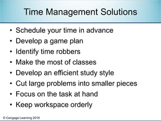 © Cengage Learning 2016
• Schedule your time in advance
• Develop a game plan
• Identify time robbers
• Make the most of classes
• Develop an efficient study style
• Cut large problems into smaller pieces
• Focus on the task at hand
• Keep workspace orderly
Time Management Solutions
 