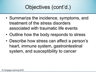 © Cengage Learning 2016
• Summarize the incidence, symptoms, and
treatment of the stress disorders
associated with traumatic life events
• Outline how the body responds to stress
• Describe how stress can affect a person’s
heart, immune system, gastrointestinal
system, and susceptibility to cancer
Objectives (cont’d.)
 