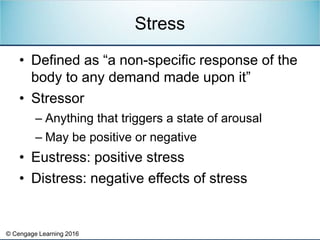 © Cengage Learning 2016
• Defined as “a non-specific response of the
body to any demand made upon it”
• Stressor
– Anything that triggers a state of arousal
– May be positive or negative
• Eustress: positive stress
• Distress: negative effects of stress
Stress
 