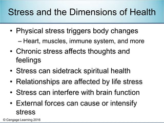 © Cengage Learning 2016
• Physical stress triggers body changes
– Heart, muscles, immune system, and more
• Chronic stress affects thoughts and
feelings
• Stress can sidetrack spiritual health
• Relationships are affected by life stress
• Stress can interfere with brain function
• External forces can cause or intensify
stress
Stress and the Dimensions of Health
 