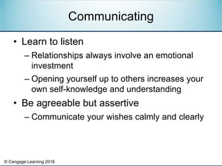 © Cengage Learning 2016
• Learn to listen
– Relationships always involve an emotional
investment
– Opening yourself up to others increases your
own self-knowledge and understanding
• Be agreeable but assertive
– Communicate your wishes calmly and clearly
Communicating
 