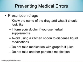 © Cengage Learning 2016
• Prescription drugs
– Know the name of the drug and what it should
look like
– Inform your doctor if you use herbal
supplements
– Avoid using a kitchen spoon to dispense liquid
medications
– Do not take medication with grapefruit juice
– Do not take another person’s medication
Preventing Medical Errors
 