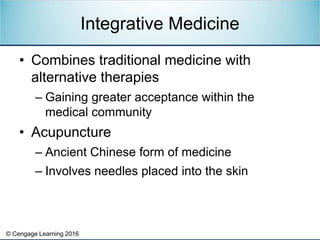 © Cengage Learning 2016
• Combines traditional medicine with
alternative therapies
– Gaining greater acceptance within the
medical community
• Acupuncture
– Ancient Chinese form of medicine
– Involves needles placed into the skin
Integrative Medicine
 
