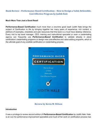 Book Review – Performance-Based Certification – How to Design a Valid, Defensible,
                     Cost-Effective Program by Judith Hale

Much More Than Just a Good Read!


Performance-Based Certification much more than a one-time good read! Judith Hale brings the
subject of Certification to life by bringing together her many years of experience, rich content, a
plethora of examples, checklists and web resources that this book is a must have desktop reference.
Every mid to top level manager, CEO, training and instructional specialist or even a credentialing
agency can frequently use Performance-Based Certification to validate already in place
certification/ credentialing programs or design new cost-effective and value adding programs, which is
the ultimate goal of any credible certification or credentialing process.




                                  Review by Kevin M. Wilson

Introduction

It was a privilege to review second edition of Performance-Based Certification by Judith Hale. Hale
is an icon for performance improvement specialists and much of her work on certification process has
 