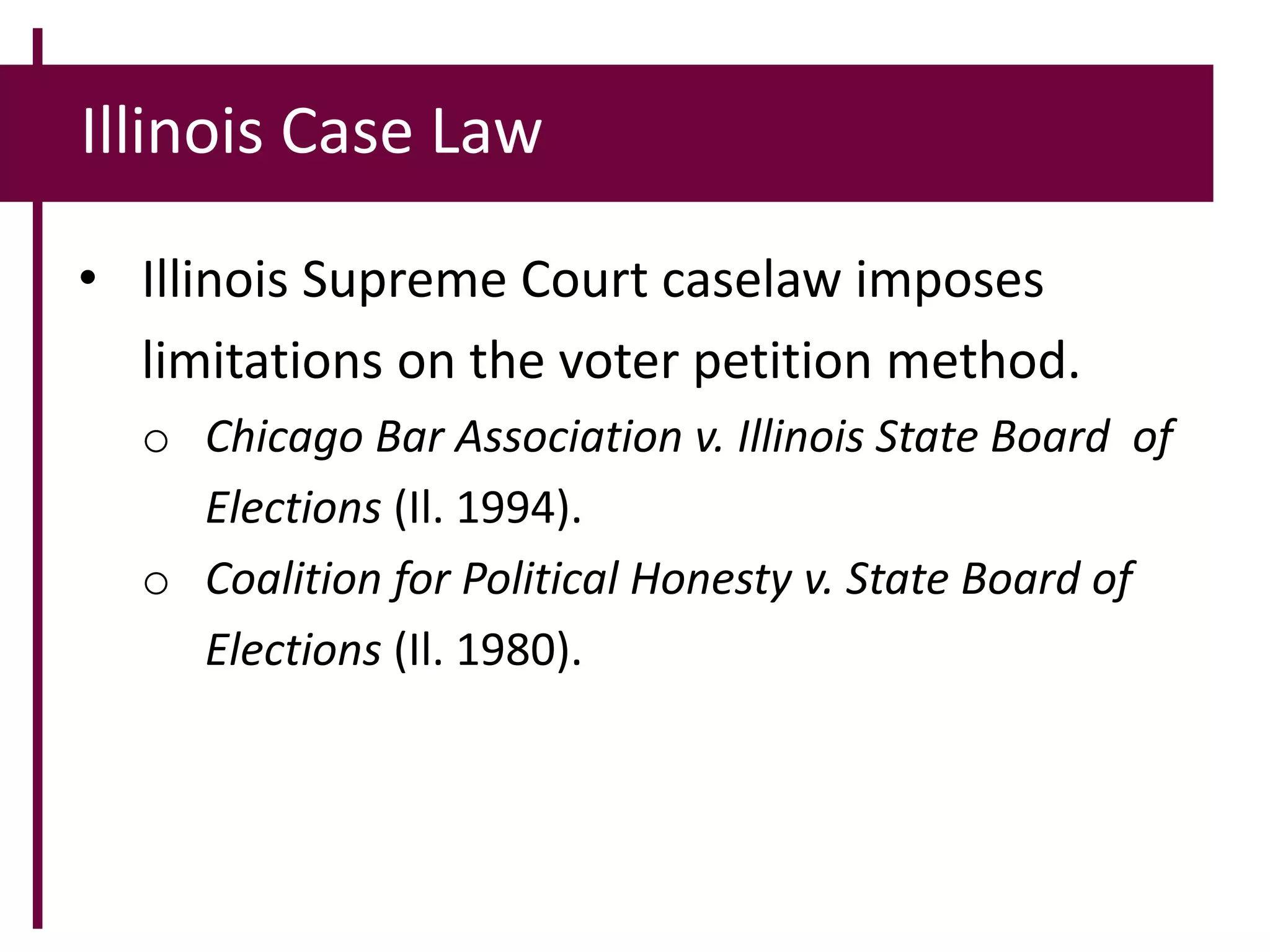 Illinois Case Law
• Illinois Supreme Court caselaw imposes
limitations on the voter petition method.
o Chicago Bar Association v. Illinois State Board of
Elections (Il. 1994).
o Coalition for Political Honesty v. State Board of
Elections (Il. 1980).
 