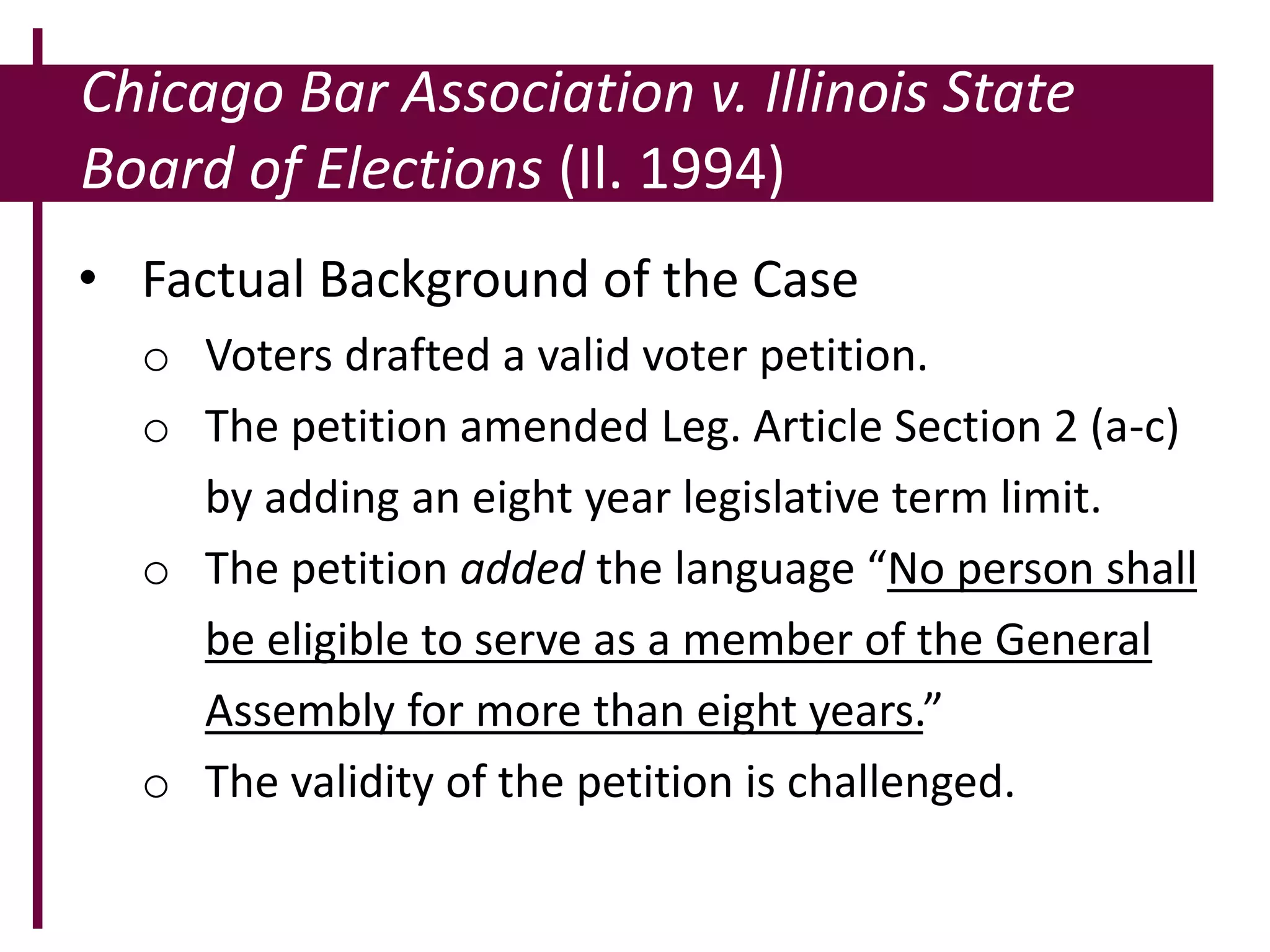 Chicago Bar Association v. Illinois State
Board of Elections (Il. 1994)
• Factual Background of the Case
o Voters drafted a valid voter petition.
o The petition amended Leg. Article Section 2 (a-c)
by adding an eight year legislative term limit.
o The petition added the language “No person shall
be eligible to serve as a member of the General
Assembly for more than eight years.”
o The validity of the petition is challenged.
 