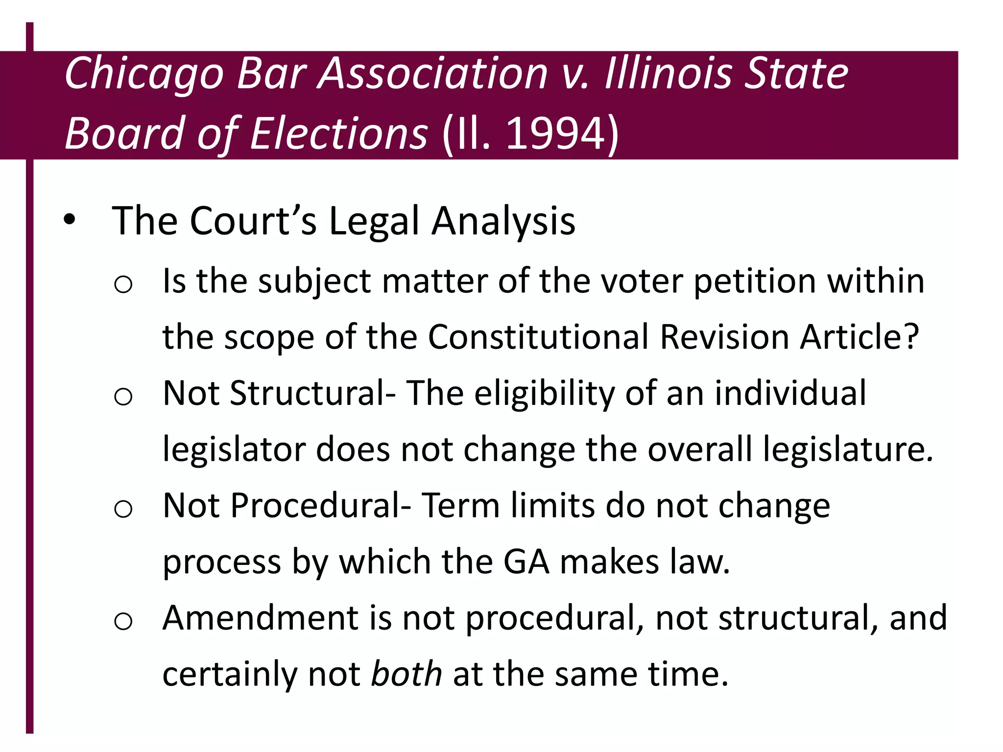 Chicago Bar Association v. Illinois State
Board of Elections (Il. 1994)
• The Court’s Legal Analysis
o Is the subject matter of the voter petition within
the scope of the Constitutional Revision Article?
o Not Structural- The eligibility of an individual
legislator does not change the overall legislature.
o Not Procedural- Term limits do not change
process by which the GA makes law.
o Amendment is not procedural, not structural, and
certainly not both at the same time.
 