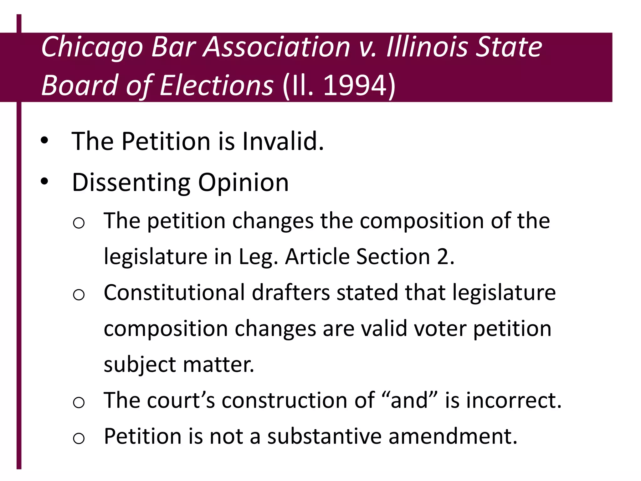 Chicago Bar Association v. Illinois State
Board of Elections (Il. 1994)
• The Petition is Invalid.
• Dissenting Opinion
o The petition changes the composition of the
legislature in Leg. Article Section 2.
o Constitutional drafters stated that legislature
composition changes are valid voter petition
subject matter.
o The court’s construction of “and” is incorrect.
o Petition is not a substantive amendment.
 
