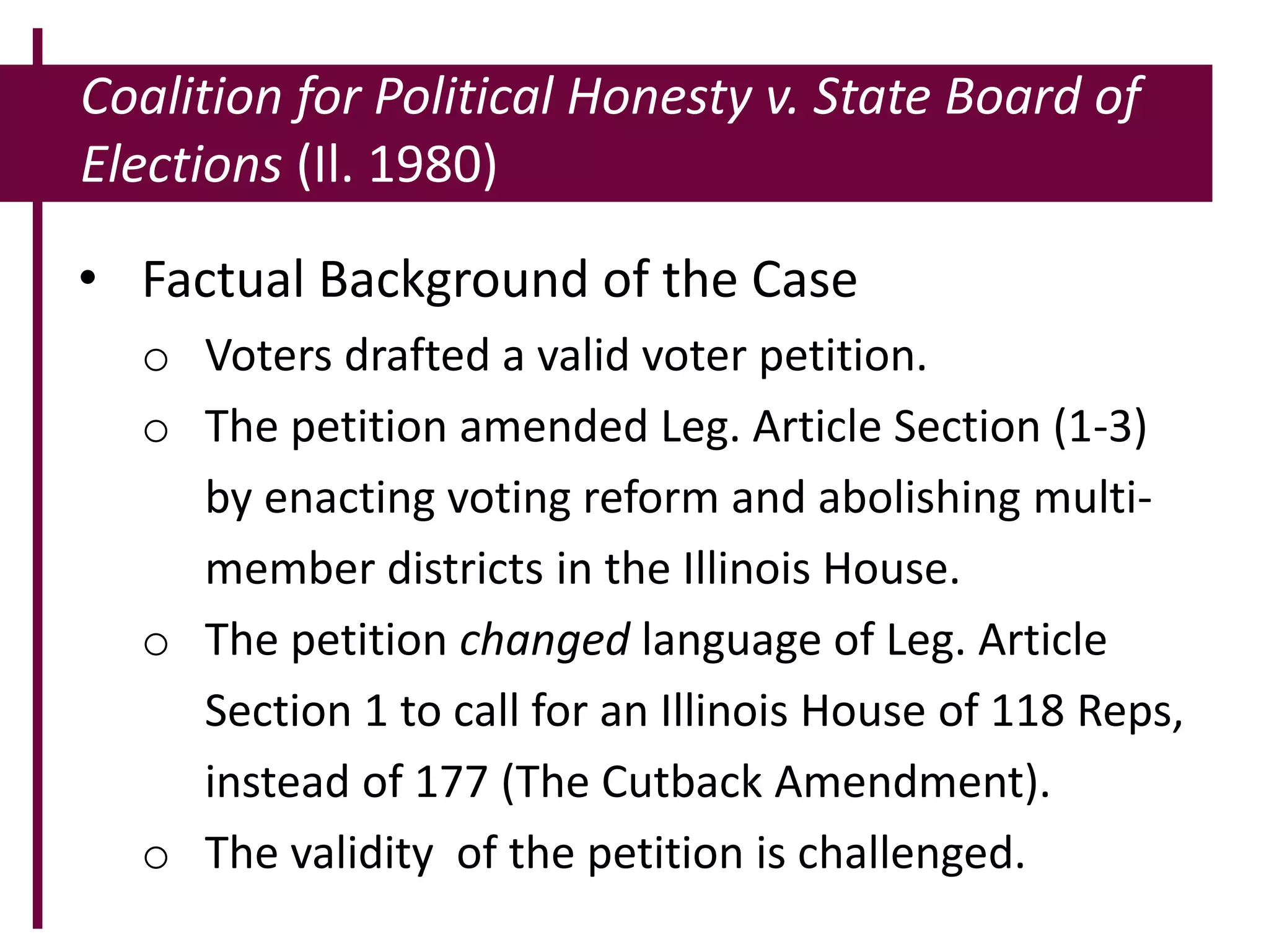 Coalition for Political Honesty v. State Board of
Elections (Il. 1980)
• Factual Background of the Case
o Voters drafted a valid voter petition.
o The petition amended Leg. Article Section (1-3)
by enacting voting reform and abolishing multi-
member districts in the Illinois House.
o The petition changed language of Leg. Article
Section 1 to call for an Illinois House of 118 Reps,
instead of 177 (The Cutback Amendment).
o The validity of the petition is challenged.
 
