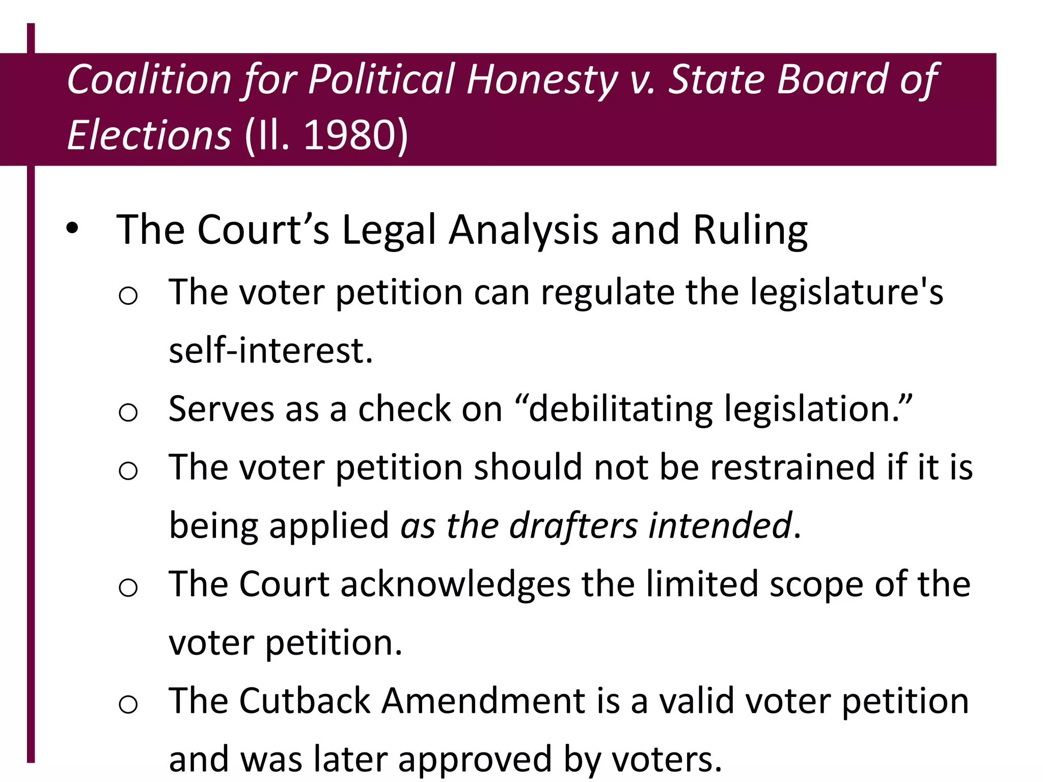 Coalition for Political Honesty v. State Board of
Elections (Il. 1980)
• The Court’s Legal Analysis and Ruling
o The voter petition can regulate the legislature's
self-interest.
o Serves as a check on “debilitating legislation.”
o The voter petition should not be restrained if it is
being applied as the drafters intended.
o The Court acknowledges the limited scope of the
voter petition.
o The Cutback Amendment is a valid voter petition
and was later approved by voters.
 