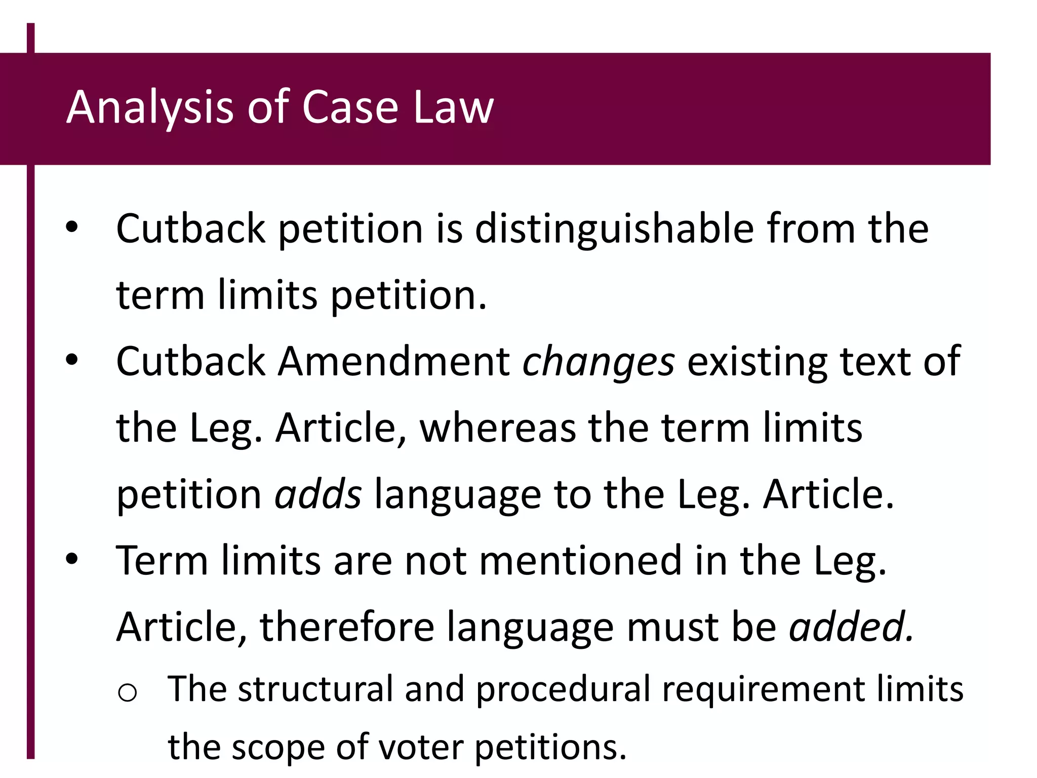 Analysis of Case Law
• Cutback petition is distinguishable from the
term limits petition.
• Cutback Amendment changes existing text of
the Leg. Article, whereas the term limits
petition adds language to the Leg. Article.
• Term limits are not mentioned in the Leg.
Article, therefore language must be added.
o The structural and procedural requirement limits
the scope of voter petitions.
 