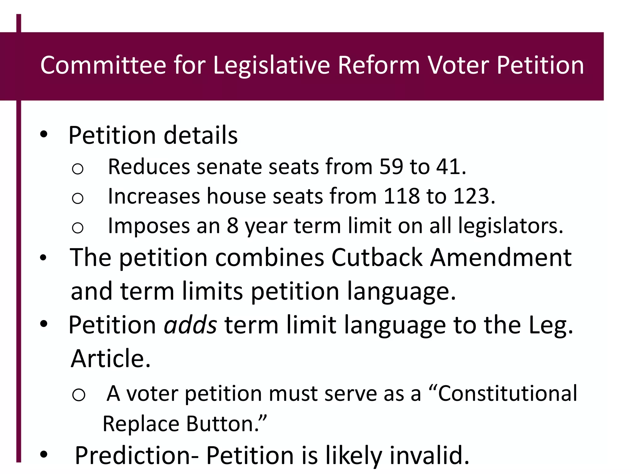 Committee for Legislative Reform Voter Petition
• Petition details
o Reduces senate seats from 59 to 41.
o Increases house seats from 118 to 123.
o Imposes an 8 year term limit on all legislators.
• The petition combines Cutback Amendment
and term limits petition language.
• Petition adds term limit language to the Leg.
Article.
o A voter petition must serve as a “Constitutional
Replace Button.”
• Prediction- Petition is likely invalid.
 