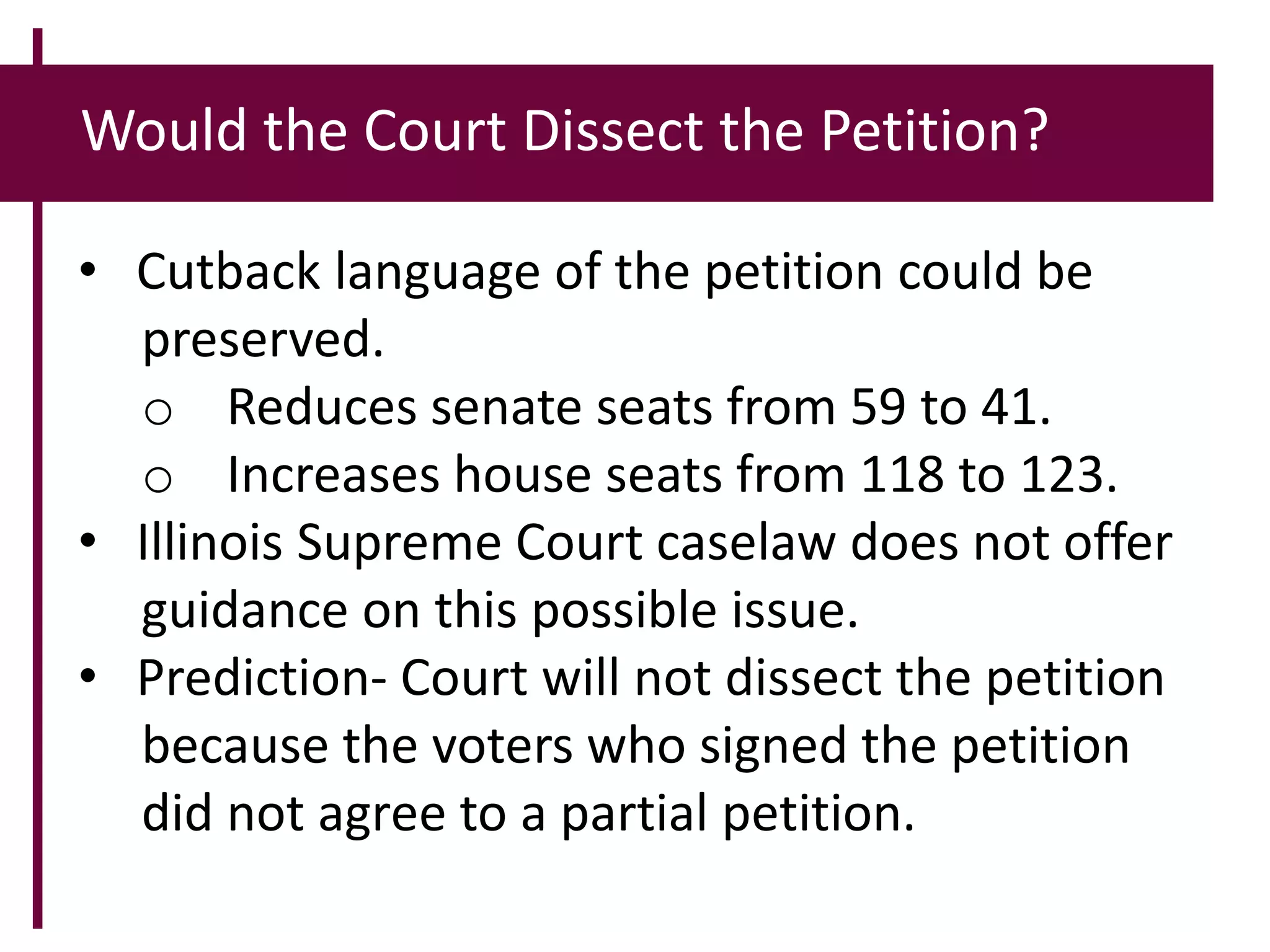 Would the Court Dissect the Petition?
• Cutback language of the petition could be
preserved.
o Reduces senate seats from 59 to 41.
o Increases house seats from 118 to 123.
• Illinois Supreme Court caselaw does not offer
guidance on this possible issue.
• Prediction- Court will not dissect the petition
because the voters who signed the petition
did not agree to a partial petition.
 