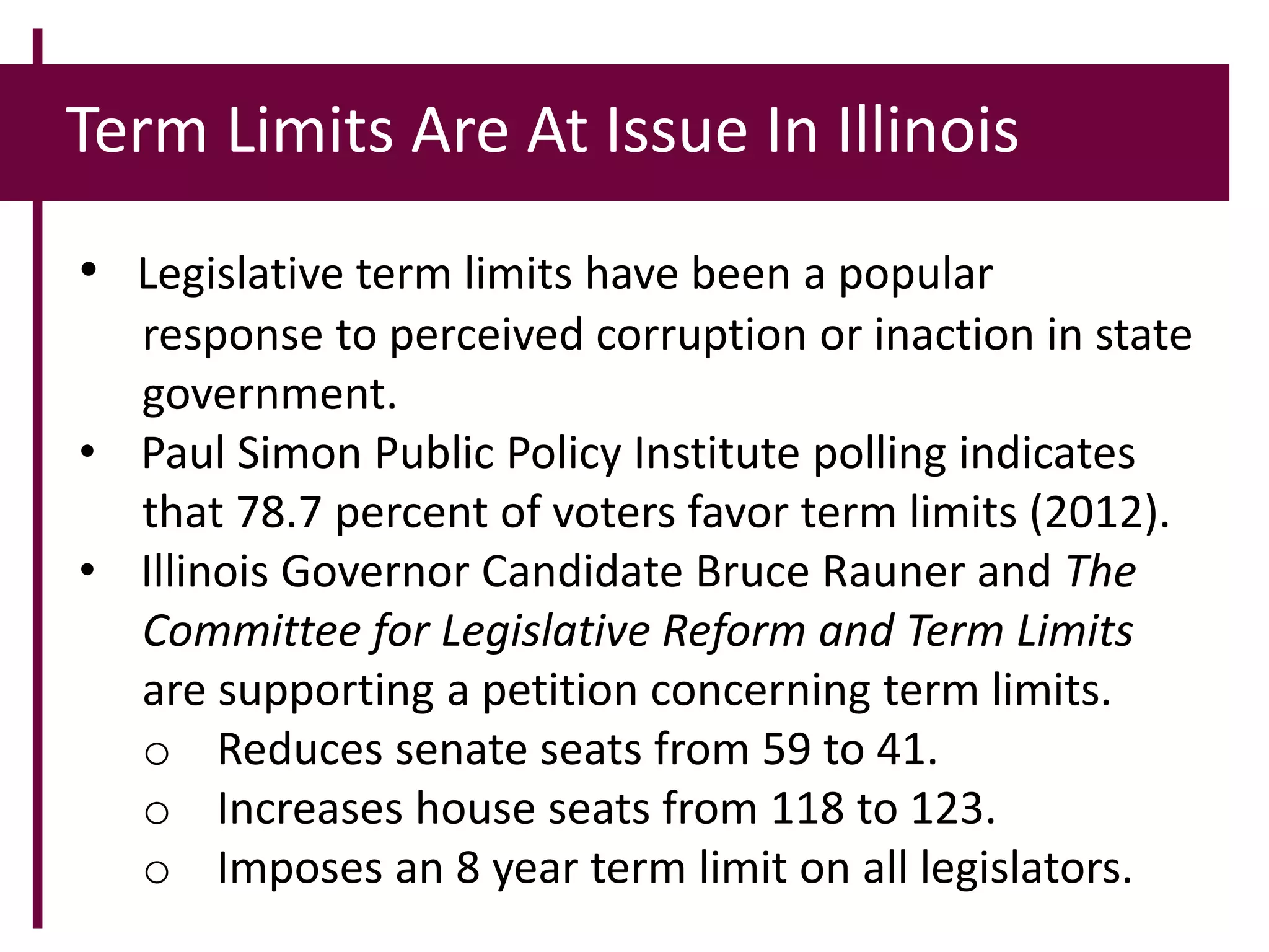 Term Limits Are At Issue In Illinois
• Legislative term limits have been a popular
response to perceived corruption or inaction in state
government.
• Paul Simon Public Policy Institute polling indicates
that 78.7 percent of voters favor term limits (2012).
• Illinois Governor Candidate Bruce Rauner and The
Committee for Legislative Reform and Term Limits
are supporting a petition concerning term limits.
o Reduces senate seats from 59 to 41.
o Increases house seats from 118 to 123.
o Imposes an 8 year term limit on all legislators.
 