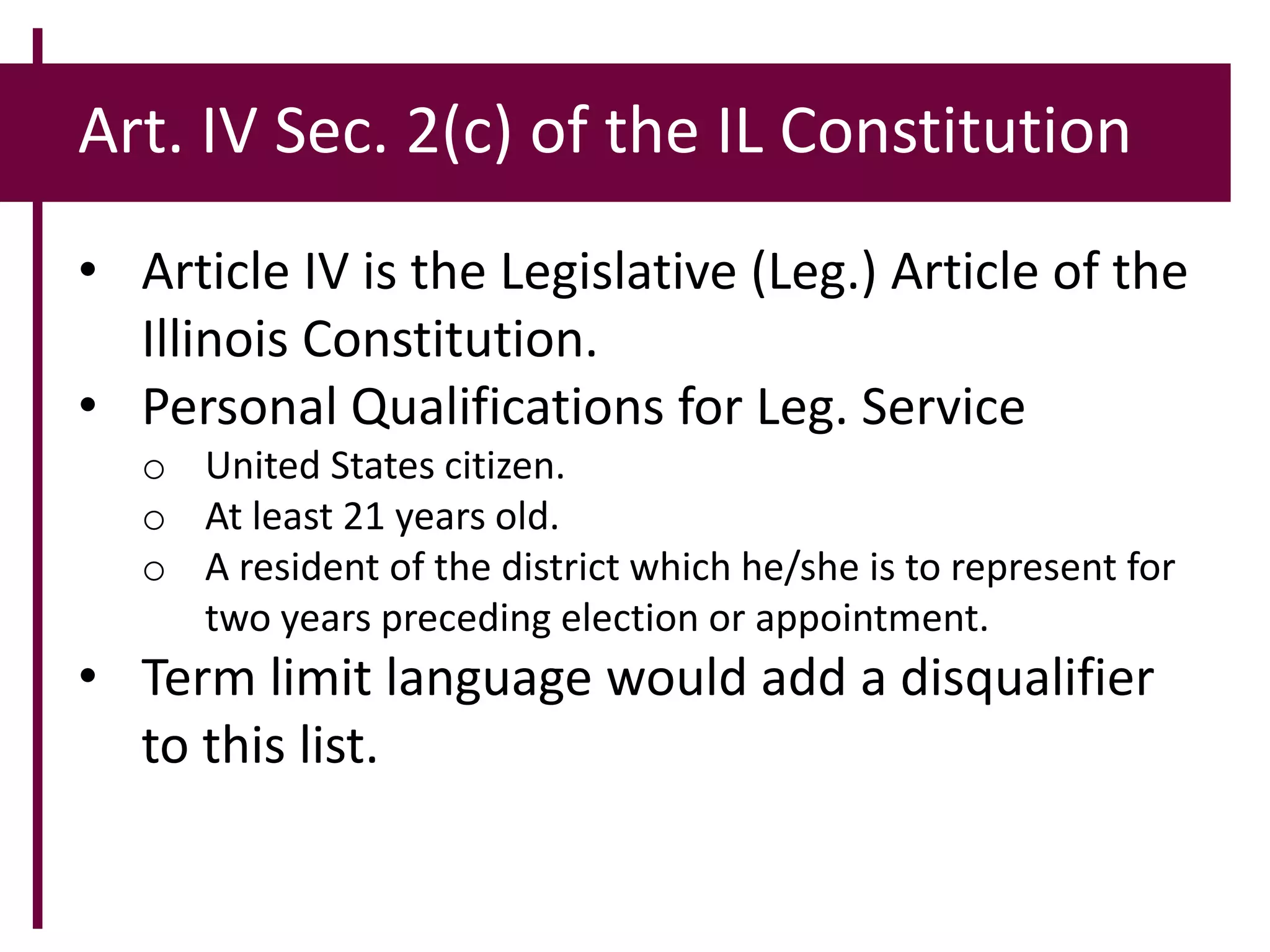 Art. IV Sec. 2(c) of the IL Constitution
• Article IV is the Legislative (Leg.) Article of the
Illinois Constitution.
• Personal Qualifications for Leg. Service
o United States citizen.
o At least 21 years old.
o A resident of the district which he/she is to represent for
two years preceding election or appointment.
• Term limit language would add a disqualifier
to this list.
 