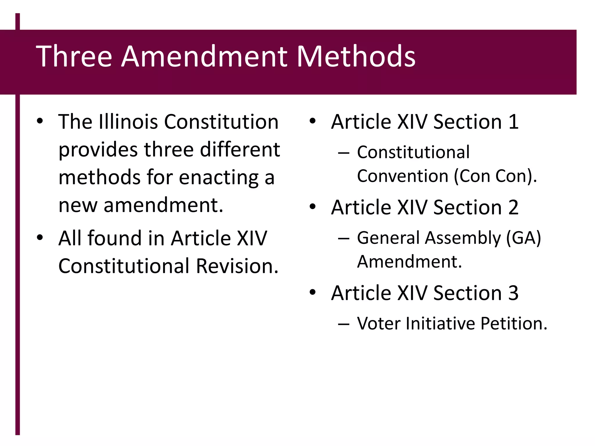 Three Amendment Methods
• The Illinois Constitution
provides three different
methods for enacting a
new amendment.
• All found in Article XIV
Constitutional Revision.
• Article XIV Section 1
– Constitutional
Convention (Con Con).
• Article XIV Section 2
– General Assembly (GA)
Amendment.
• Article XIV Section 3
– Voter Initiative Petition.
 