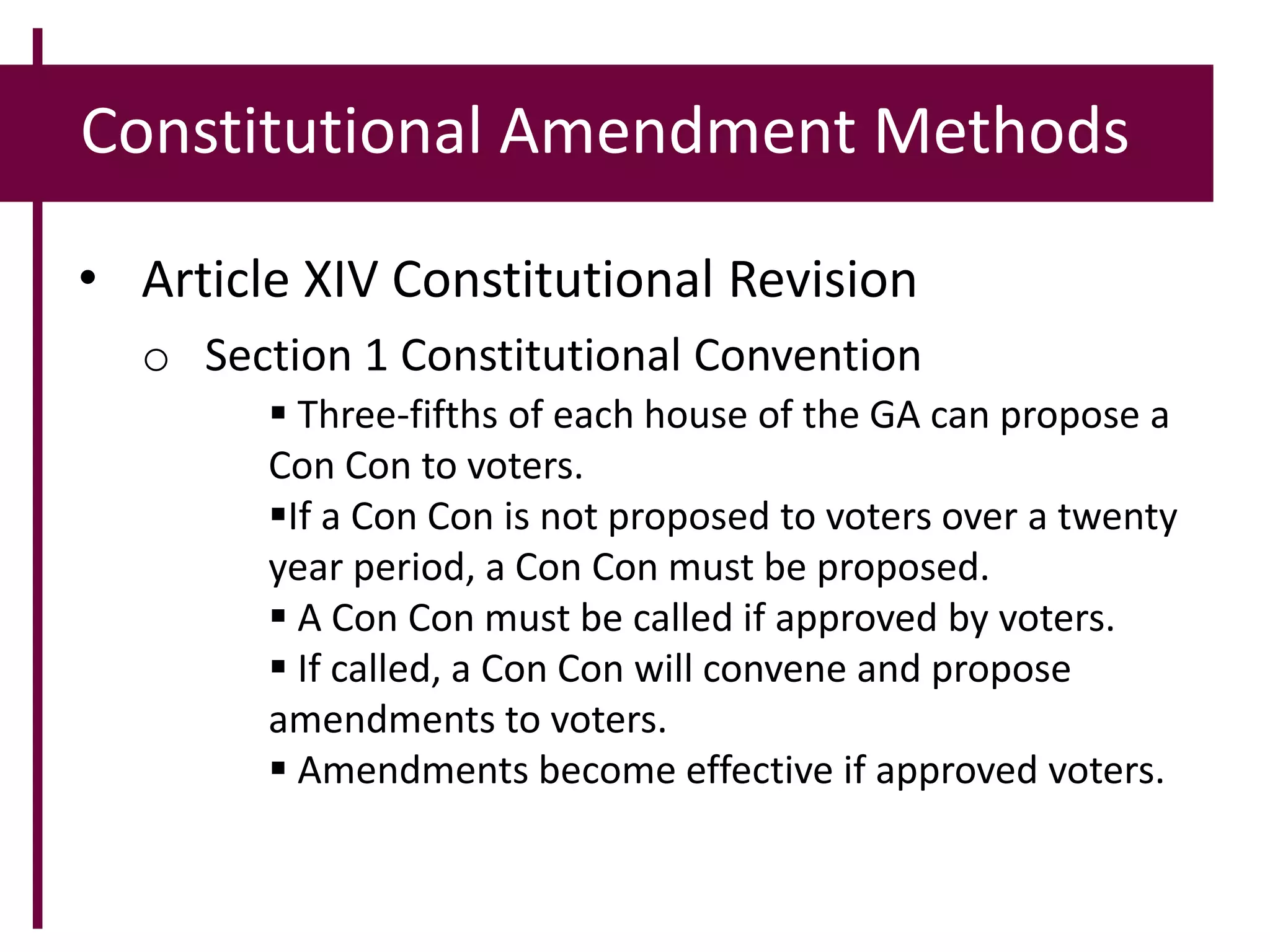 Constitutional Amendment Methods
• Article XIV Constitutional Revision
o Section 1 Constitutional Convention
 Three-fifths of each house of the GA can propose a
Con Con to voters.
If a Con Con is not proposed to voters over a twenty
year period, a Con Con must be proposed.
 A Con Con must be called if approved by voters.
 If called, a Con Con will convene and propose
amendments to voters.
 Amendments become effective if approved voters.
 