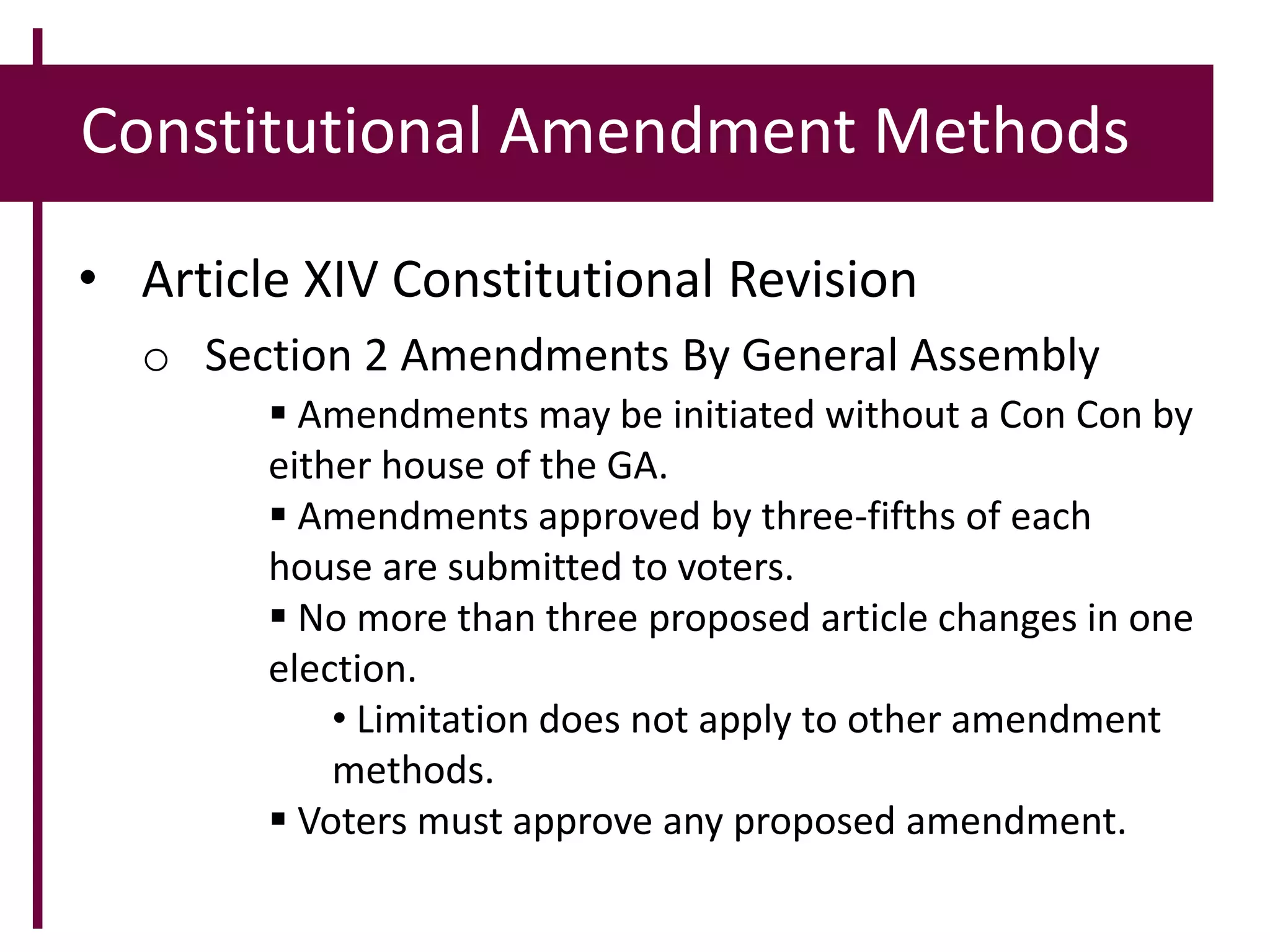 Constitutional Amendment Methods
• Article XIV Constitutional Revision
o Section 2 Amendments By General Assembly
 Amendments may be initiated without a Con Con by
either house of the GA.
 Amendments approved by three-fifths of each
house are submitted to voters.
 No more than three proposed article changes in one
election.
• Limitation does not apply to other amendment
methods.
 Voters must approve any proposed amendment.
 