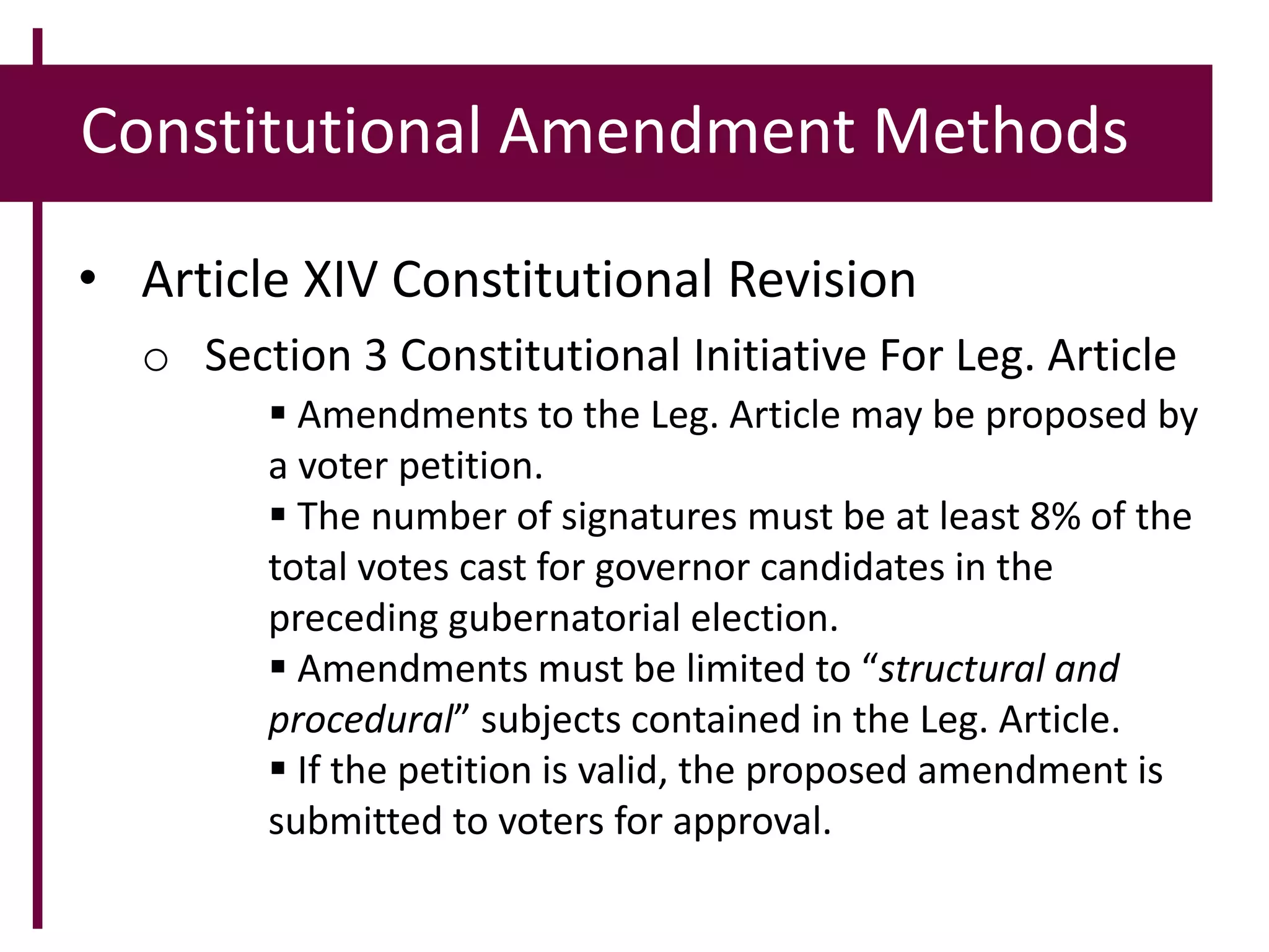 Constitutional Amendment Methods
• Article XIV Constitutional Revision
o Section 3 Constitutional Initiative For Leg. Article
 Amendments to the Leg. Article may be proposed by
a voter petition.
 The number of signatures must be at least 8% of the
total votes cast for governor candidates in the
preceding gubernatorial election.
 Amendments must be limited to “structural and
procedural” subjects contained in the Leg. Article.
 If the petition is valid, the proposed amendment is
submitted to voters for approval.
 