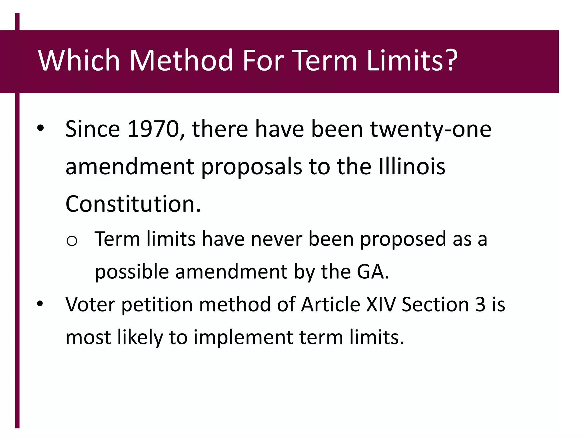 Which Method For Term Limits?
• Since 1970, there have been twenty-one
amendment proposals to the Illinois
Constitution.
o Term limits have never been proposed as a
possible amendment by the GA.
• Voter petition method of Article XIV Section 3 is
most likely to implement term limits.
 
