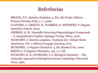 Referências
• BRUICE, P.Y., Química Orgânica, 4. Ed., São Paulo: Editora
Pearson-Prentice Hall, 2. v., 2006.
• CLAYDEN, J.; GREEVS, N.; WARREN, S.; WOTHERS, P. Organic
chemistry Oxford, 2000.
• GRIBBLE, G. W. Naturally Occurring Organohalogen Compounds
– A comprehensive Update, Springer-Verlag /Wien, 2010.
• MCMURRY, J. Química orgânica. Tradução da 7. Edição Norte
Americana, Vol. 1, Editora Cengage Learning, 2011.
• MCMURRY, J. Organic Chemistry. 5. Ed, Brooks/Cole, 2000.
• SMITH, J. G Organic Chemistry, cap. 7, 2. Ed.
• SUCKLING, K. E.; SUCKLING, C.J. Biological chemistry – The
molecular approach to biological systems, Cambridge University
Press, 1980.
 