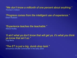 “We don’t know a millionth of one percent about anything.”
Thomas A. Edison


“Progress comes from the intelligent use of experience.”
Elbert Hubbard




“Experience teaches the teachable.”
Aldous Huxley



‘It ain’t what ya don’t know that will get ya, it’s what you think
ya know that ain’t so.”
Yogi Berra


“The ET is just a big, dumb drop tank.”
anonymous Shuttle Commander in the early years


                                                                     2
 