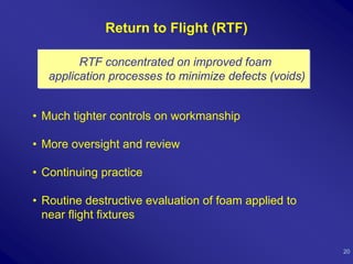 Return to Flight (RTF)

         RTF concentrated on improved foam
   application processes to minimize defects (voids)


• Much tighter controls on workmanship

• More oversight and review

• Continuing practice

• Routine destructive evaluation of foam applied to
  near flight fixtures

                                                       20
 