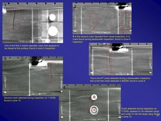 1                                                                2




                                                                B is the second crack reported from visual inspection; A is
                                                                crack found during backscatter inspection; found in Zone 6
                                                                inspection
One of the first 2 cracks reported; crack that appears to
be closed at the surface; found in zone 5 inspection                             3

5



                                                                                 This is the 4th crack detected during a backscatter inspection;
                                                                                 this is the first crack detected in BX250; found in zone 8


                                                            4

Second crack detected during inspection on 11/3/05;
found in zone 14


                                                                                                                 Crack detected during inspection on
                                                                                                                 11/3/05; appears to run between plugs
                                                                                                                 and under or into the larger plug; found
                                                                                                                 in zone 13
                                                                                                                                                       27
 