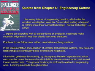 Quotes from Chapter 6: Engineering Culture


                   …the messy interior of engineering practice, which after the
                   accident investigation looks like “an accident waiting to happen”
                   is nothing more than “normal technology. Normal technology…is
                   unruly.

…experts are operating with far greater levels of ambiguity, needing to make
uncertain judgments in less than clearly structured situations.

Practices do not follow rules, rather, rules follow evolving practices.

In the implementation and operation of complex technological systems, new rules and
relationships are continually being invented and negotiated.

Information generated by anomaly, by discrepancy between expected and actual
outcomes becomes the means by which fallible rule sets are corrected and moved
toward solution sets. This general tendency is profoundly realized in engineering
work. Learning proceeds through iteration.
                                                                                       3
 