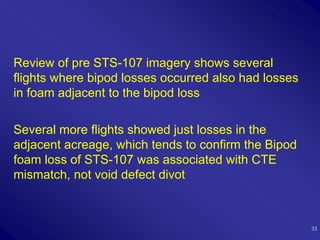 Review of pre STS-107 imagery shows several
flights where bipod losses occurred also had losses
in foam adjacent to the bipod loss

Several more flights showed just losses in the
adjacent acreage, which tends to confirm the Bipod
foam loss of STS-107 was associated with CTE
mismatch, not void defect divot



                                                      33
 