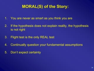 MORAL(S) of the Story:

1.   You are never as smart as you think you are

2.   If the hypothesis does not explain reality, the hypothesis
     is not right

3.   Flight test is the only REAL test

4.   Continually question your fundamental assumptions

5.   Don’t expect certainty



                                                                  34
 