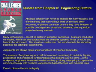 Quotes from Chapter 6: Engineering Culture


                     Absolute certainty can never be attained for many reasons, one
                     of them being that even without limits on time and other
                     resources, engineers can never be sure they have foreseen all
                     possible contingencies, asked and answered every question,
                     played out every scenario.

Many technologies…cannot be tested in laboratory conditions. Tests are conducted
on models, which can only approximate the complex systemic forces of nature and
technical environment. This situation creates risk: the world outside the laboratory
becomes the setting for experiments.

Judgments are always made under conditions of imperfect knowledge.

The essence of engineering as a craft is to convert uncertainty to certainty, figuring
probabilities and predictions for technologies that seldom stay the same…in the
workplace, engineers formulate the rules as they go along, attempting to capture the
unruly technology with numbers, experienced based theories, and practical rules.

Even in closure there is ambiguity.                                                      4
 