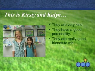 This is Kirsty and Kalyn… They are very kind . They have a good personality. They are really good friends to me. 