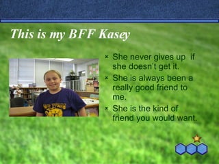 This is my BFF Kasey She never gives up  if she doesn’t get it. She is always been a really good friend to me. She is the kind of friend you would want. 