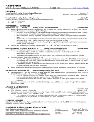 Haley Brown
2202 Mac Davis Lane #723 Lubbock, TX 79401 214-235-4857 haley.brown@ttu.edu
EDUCATION
Texas Tech University, Rawls College of Business Lubbock, TX
Master of Business Administration, STEM Expected Graduation: December 2017
Texas Tech University, College of Engineering Lubbock, TX
Bachelor of Science, Industrial, Manufacturing and Systems Engineering December 2016
 Minor in Mathematics
 GPA: 3.11/4.00
PROFESSIONAL EXPERIENCE
Pepsico-Frito Lay Irving, TX Supply Chain / Operations Intern Summer 2016
 Based in Irving plant traffic center - collaborated with co-packer and Frito-Lay traffic teams to identify and improve
optimal efficiencies in trailer usage in Dallas Metroplex
o Delegated at co-packer as Frito Lay representative while observing operations and collecting data. Exposed
co-packer loading 70% of 149 local outbound loads ahead of Frito-Lay standard
o Held collaboration meeting to present findings to co-packer’s VP, admins, managers and Frito- Lay traffic
team
o Implemented new standard processes and operational efficiencies resulting in reduced trailer assets in the
Metroplex by 48 trailers saving $195,000 or 22% of projected annual forecast
o Constructed a 3 year strategy plan to achieve long term goal factoring in trailer optimization and projected
growth of both companies
 Assisted and worked floor in multiple plants and DC’s on 1st
, 2nd
& 3rd
shift, ride-a-longs with drivers,
Petco Corporation Cranbury, New Jersey DC Supply Chain / Logistics Intern Summer 2015
 Created time study and process recommendations for full case picking job function
o Developed workbook for full case module, tested and validated time study. End result was 21%
improvement in labor productivity
o Identified opportunities to improve efficiency in work flow. End result was $8000 cost savings annually
 Improved shipping department utilization by 5%
o Directed shift supervisors, operations managers, and maintenance across 1st
& 2nd
shifts to implement visual
and systemic indicators within loading docks and wrapping station to decrease off standard time. End result
was $56,000 cost savings annually
o Created best practices to improve utilization and capacity of new Wulftec wrap machine. End result was 24%
increase in wrapper machine labor productivity
 Began implementing above recommendations in all distribution centers. Anticipated annual savings of $256,000
EOG Resources Fort Worth, TX Petroleum Engineering Field Intern Summer 2014
 Calculated velocity - gas rate needed to de-water a Barnett shale gas well running a bypass plunger. Used empirical
data to find a correlation between velocity and BWPD
o Reduced costs by creating a way to easily identify wells with over injection – identified at least 3 wells in 1
area of production potentially saving a minimum of $100,000 per year
o Built mathematical model that resulted in the creation of an easy to follow guide for field worke rs and
engineers
 Operated own pumping route for 4 weeks, handled on sight responsibilities and a ssisted throughout field rotation
with multiple crews
AWARDS & ACHIEVMENTS
 Dean’s List December 2016
 Lean Six Sigma Certified – Green belt February 2016
 Nominated as top candidate from Petco Internship Program 2016; elected for Retail Industry Leaders Association
Student Program Supply Chain Conference 2016 September – March 2016
o 1 of 6 students in the nation to conduct research and develop a presentation assigned by RILA among the
top 200 product manufacturers, service suppliers, and retail companies
PERSONAL SKILLSET
Expertise in the MS Office suite of products (Word, Excel, PowerPoint); familiarity with AutoCAD, Visio, Fortna Workbook,
Manhattan Systems, Skybitz, and SAP
LEADERSHIP & PROFESSIONAL ASSOCIATIONS
Rawls Graduate Association (RGA) Member January 2017- Current
Alpha Omega Epsilon Professional Sorority for Women Engineers Fundraising Officer 2013 – December 2016
Institute of Industrial and Systems Engineers Member 2015- Current
SPCA of Texas, foster home, organizer of haunted house fundraiser Volunteer 2007 - Current
 