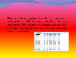  Datasheet View- displays the table in a row-and-
 column format. This is where the information is put
 into a table from design view. Design view had the
 fields and now datasheet view will let you many the
 records and entries.
 