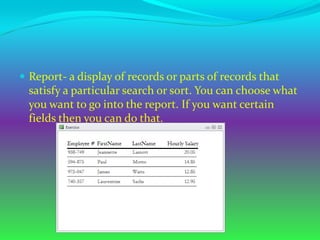  Report- a display of records or parts of records that
  satisfy a particular search or sort. You can choose what
  you want to go into the report. If you want certain
  fields then you can do that.
 