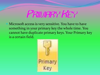  Microsoft access is very sensitive. You have to have
  something in your primary key the whole time. You
  cannot have duplicate primary keys. Your Primary key
  is a certain field.
 