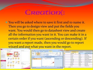  You will be asked where to save it first and to name it.
  Then you go to design view and put the fields you
  want. You would then go to datasheet view and create
  all the information you want in it. You can make it in a
  certain order if you want (ascending or descending). If
  you want a report made, then you would go to report
  wizard and put what you want in the report.
 