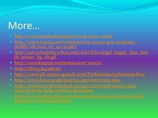 More…
 http://www.stjohnsblackpool.co.uk/class-1/info
 http://www.sunzu.com/articles/tony-access-guy-ecademy-
    profile-till-2010_05_19-122987/
   http://uncyclopedia.wikia.com/wiki/File:Angel_happy_face_han
    ds_prayer_hg_clr.gif
   http://aneukngupi.wordpress.com/2011/11/
   http://df053.k12.sd.us/
   http://www.gif-anime-gratuit.com/Professions/policemen.htm
   http://www.kns.org.uk/making-appointments.aspx
   http://tutorials.viktorbabjak.eu/947/microsoft-access-2010-
    tutorial-basic-help-creating-database/
   http://www.addintools.com/documents/access/where-is-field-
    list/where-is-field-list.html
 