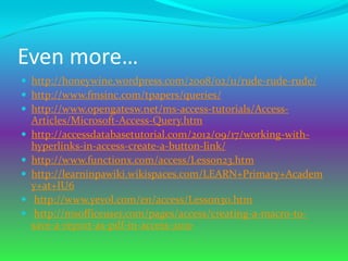 Even more…
 http://honeywine.wordpress.com/2008/02/11/rude-rude-rude/
 http://www.fmsinc.com/tpapers/queries/
 http://www.opengatesw.net/ms-access-tutorials/Access-
    Articles/Microsoft-Access-Query.htm
   http://accessdatabasetutorial.com/2012/09/17/working-with-
    hyperlinks-in-access-create-a-button-link/
   http://www.functionx.com/access/Lesson23.htm
   http://learninpawiki.wikispaces.com/LEARN+Primary+Academ
    y+at+IU6
    http://www.yevol.com/en/access/Lesson30.htm
    http://msofficeuser.com/pages/access/creating-a-macro-to-
    save-a-report-as-pdf-in-access-2010
 