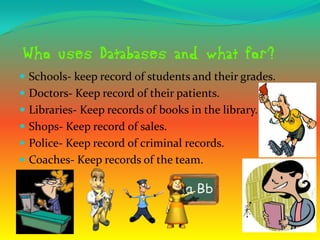  Schools- keep record of students and their grades.
 Doctors- Keep record of their patients.
 Libraries- Keep records of books in the library.
 Shops- Keep record of sales.
 Police- Keep record of criminal records.
 Coaches- Keep records of the team.
 