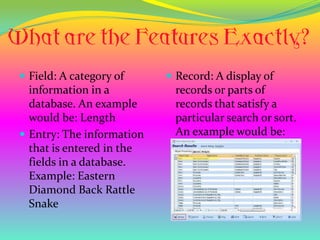  Field: A category of      Record: A display of
  information in a          records or parts of
  database. An example      records that satisfy a
  would be: Length          particular search or sort.
 Entry: The information    An example would be:
  that is entered in the
  fields in a database.
  Example: Eastern
  Diamond Back Rattle
  Snake
 