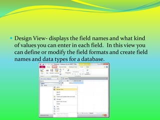  Design View- displays the field names and what kind
 of values you can enter in each field. In this view you
 can define or modify the field formats and create field
 names and data types for a database.
 