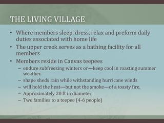 THE LIVING VILLAGE
• Where members sleep, dress, relax and preform daily
duties associated with home life
• The upper creek serves as a bathing facility for all
members
• Members reside in Canvas teepees
– endure subfreezing winters or—keep cool in roasting summer
weather.
– shape sheds rain while withstanding hurricane winds
– will hold the heat—but not the smoke—of a toasty fire.
– Approximately 20 ft in diameter
– Two families to a teepee (4-6 people)
 