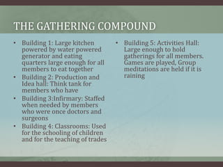 THE GATHERING COMPOUND
• Building 1: Large kitchen
powered by water powered
generator and eating
quarters large enough for all
members to eat together
• Building 2: Production and
Idea hall: Think tank for
members who have
• Building 3:Infirmary: Staffed
when needed by members
who were once doctors and
surgeons
• Building 4: Classrooms: Used
for the schooling of children
and for the teaching of trades
• Building 5: Activities Hall:
Large enough to hold
gatherings for all members.
Games are played, Group
meditations are held if it is
raining
 