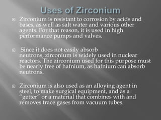    Zirconium is resistant to corrosion by acids and
    bases, as well as salt water and various other
    agents. For that reason, it is used in high
    performance pumps and valves.

    Since it does not easily absorb
    neutrons, zirconium is widely used in nuclear
    reactors. The zirconium used for this purpose must
    be nearly free of hafnium, as hafnium can absorb
    neutrons.

   Zirconium is also used as an alloying agent in
    steel, to make surgical equipment, and as a
    “getter” or a material that combines with and
    removes trace gases from vacuum tubes.
 