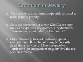    The majority of zirconium compounds are used to
    make gems in jewelry.

   Colorless specimens of zircon (ZrSiO4) are often
    used as inexpensive replacements for diamonds.
    These are known as “Matura Diamonds.”

   Cubic zirconia (a form of is also a popular
    synthetic gem. It can be colorless, but is easily
    dyed almost any color. Many inexpensive
    “birthstone” or engagement rings involve the use
    of cubic zirconia.
 