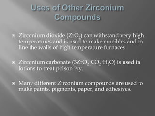    Zirconium dioxide (ZrO2) can withstand very high
    temperatures and is used to make crucibles and to
    line the walls of high temperature furnaces

   Zirconium carbonate (3ZrO2·CO2·H2O) is used in
    lotions to treat poison ivy.

   Many different Zirconium compounds are used to
    make paints, pigments, paper, and adhesives.
 