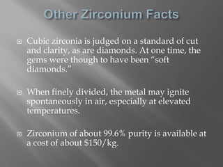    Cubic zirconia is judged on a standard of cut
    and clarity, as are diamonds. At one time, the
    gems were though to have been “soft
    diamonds.”

   When finely divided, the metal may ignite
    spontaneously in air, especially at elevated
    temperatures.

   Zirconium of about 99.6% purity is available at
    a cost of about $150/kg.
 